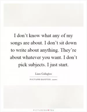 I don’t know what any of my songs are about. I don’t sit down to write about anything. They’re about whatever you want. I don’t pick subjects. I just start Picture Quote #1