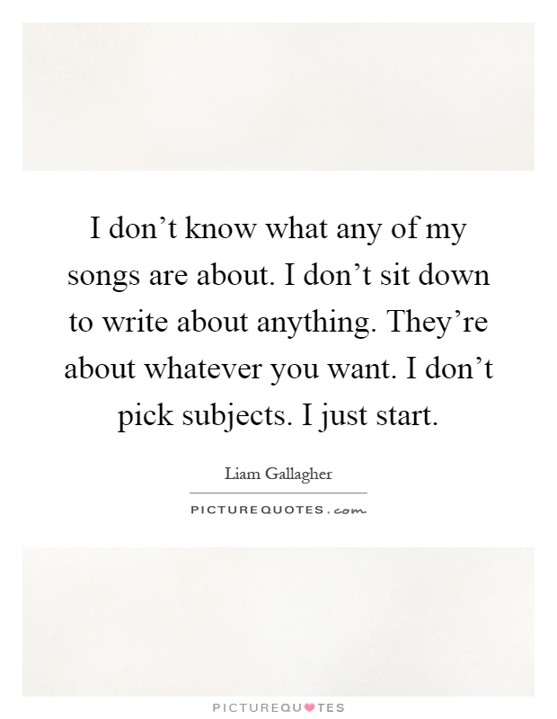 I don't know what any of my songs are about. I don't sit down to write about anything. They're about whatever you want. I don't pick subjects. I just start Picture Quote #1