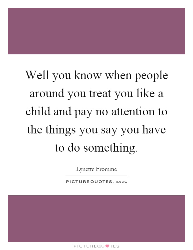 Well you know when people around you treat you like a child and pay no attention to the things you say you have to do something Picture Quote #1