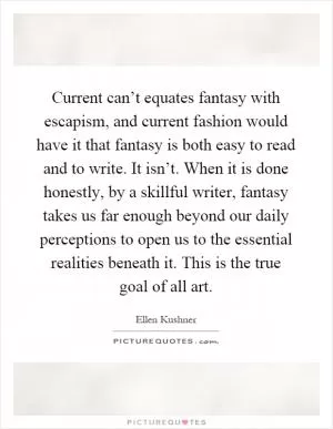 Current can’t equates fantasy with escapism, and current fashion would have it that fantasy is both easy to read and to write. It isn’t. When it is done honestly, by a skillful writer, fantasy takes us far enough beyond our daily perceptions to open us to the essential realities beneath it. This is the true goal of all art Picture Quote #1