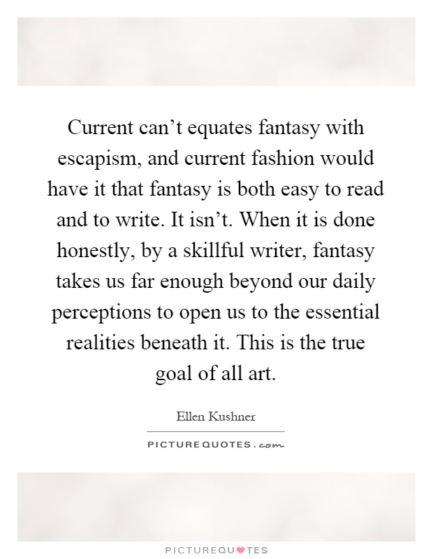 Current can't equates fantasy with escapism, and current fashion would have it that fantasy is both easy to read and to write. It isn't. When it is done honestly, by a skillful writer, fantasy takes us far enough beyond our daily perceptions to open us to the essential realities beneath it. This is the true goal of all art Picture Quote #1