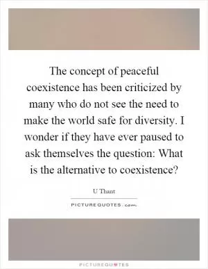 The concept of peaceful coexistence has been criticized by many who do not see the need to make the world safe for diversity. I wonder if they have ever paused to ask themselves the question: What is the alternative to coexistence? Picture Quote #1