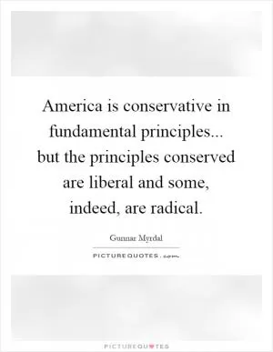 America is conservative in fundamental principles... but the principles conserved are liberal and some, indeed, are radical Picture Quote #1