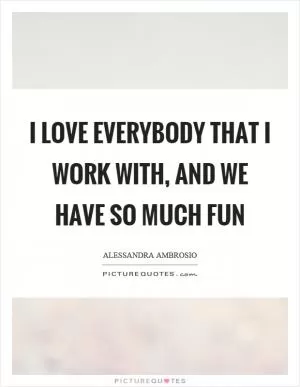 I love everybody that I work with, and we have so much fun Picture Quote #1