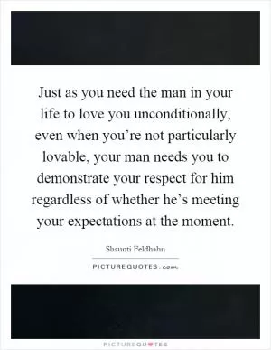 Just as you need the man in your life to love you unconditionally, even when you’re not particularly lovable, your man needs you to demonstrate your respect for him regardless of whether he’s meeting your expectations at the moment Picture Quote #1