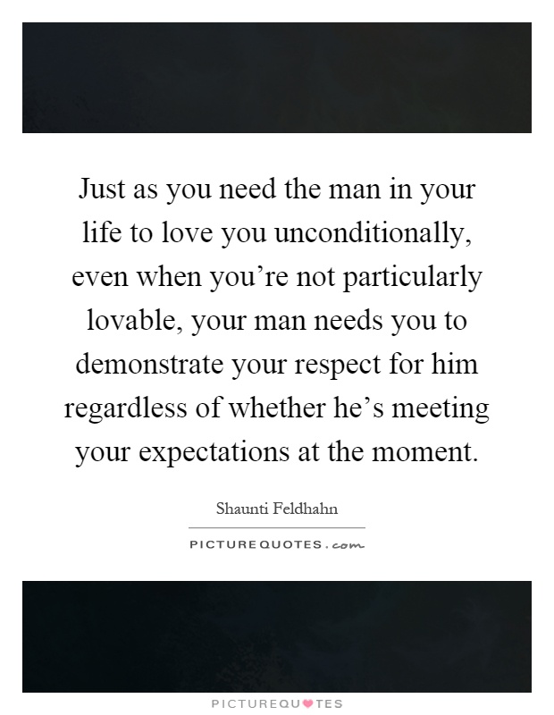 Just as you need the man in your life to love you unconditionally, even when you're not particularly lovable, your man needs you to demonstrate your respect for him regardless of whether he's meeting your expectations at the moment Picture Quote #1