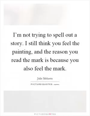 I’m not trying to spell out a story. I still think you feel the painting, and the reason you read the mark is because you also feel the mark Picture Quote #1