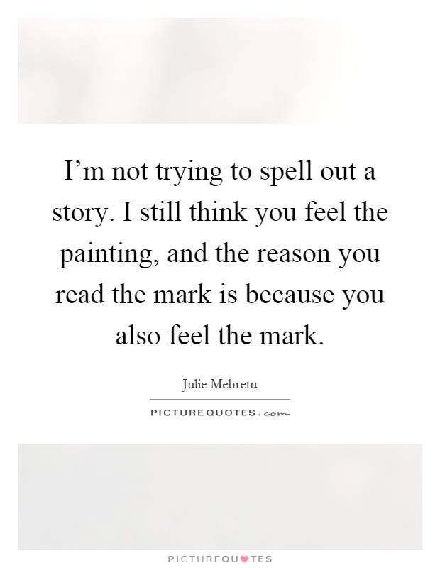 I'm not trying to spell out a story. I still think you feel the painting, and the reason you read the mark is because you also feel the mark Picture Quote #1