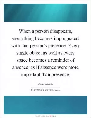 When a person disappears, everything becomes impregnated with that person’s presence. Every single object as well as every space becomes a reminder of absence, as if absence were more important than presence Picture Quote #1