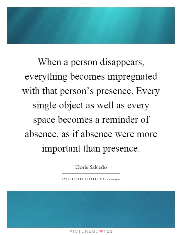 When a person disappears, everything becomes impregnated with that person's presence. Every single object as well as every space becomes a reminder of absence, as if absence were more important than presence Picture Quote #1