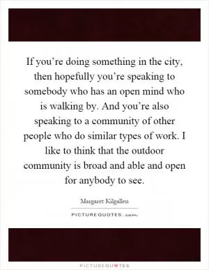 If you’re doing something in the city, then hopefully you’re speaking to somebody who has an open mind who is walking by. And you’re also speaking to a community of other people who do similar types of work. I like to think that the outdoor community is broad and able and open for anybody to see Picture Quote #1