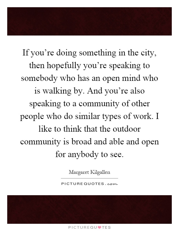 If you're doing something in the city, then hopefully you're speaking to somebody who has an open mind who is walking by. And you're also speaking to a community of other people who do similar types of work. I like to think that the outdoor community is broad and able and open for anybody to see Picture Quote #1