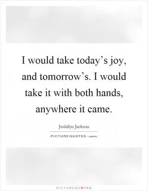 I would take today’s joy, and tomorrow’s. I would take it with both hands, anywhere it came Picture Quote #1