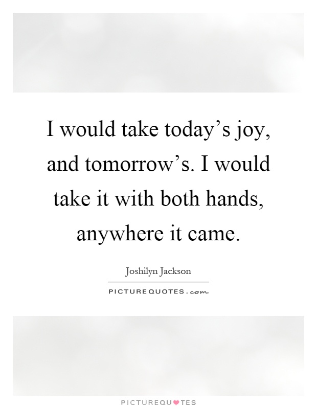 I would take today's joy, and tomorrow's. I would take it with both hands, anywhere it came Picture Quote #1