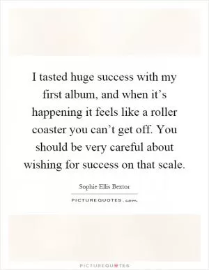 I tasted huge success with my first album, and when it’s happening it feels like a roller coaster you can’t get off. You should be very careful about wishing for success on that scale Picture Quote #1