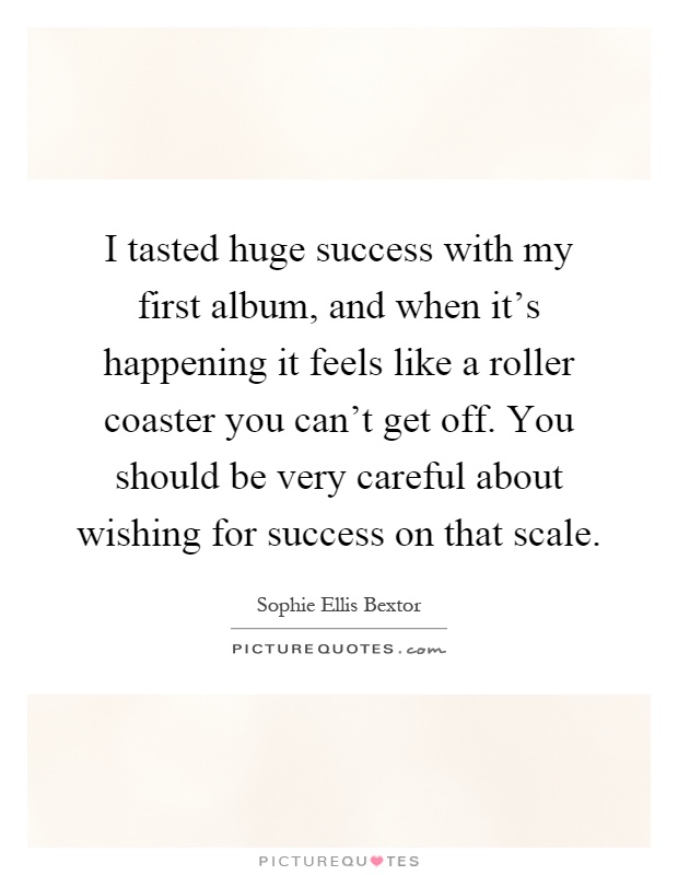 I tasted huge success with my first album, and when it's happening it feels like a roller coaster you can't get off. You should be very careful about wishing for success on that scale Picture Quote #1