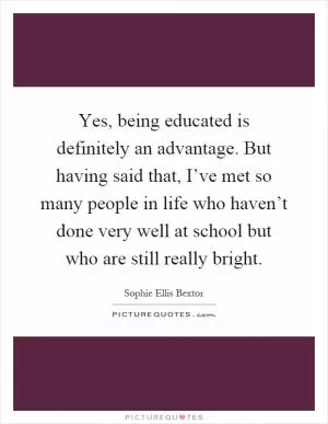 Yes, being educated is definitely an advantage. But having said that, I’ve met so many people in life who haven’t done very well at school but who are still really bright Picture Quote #1