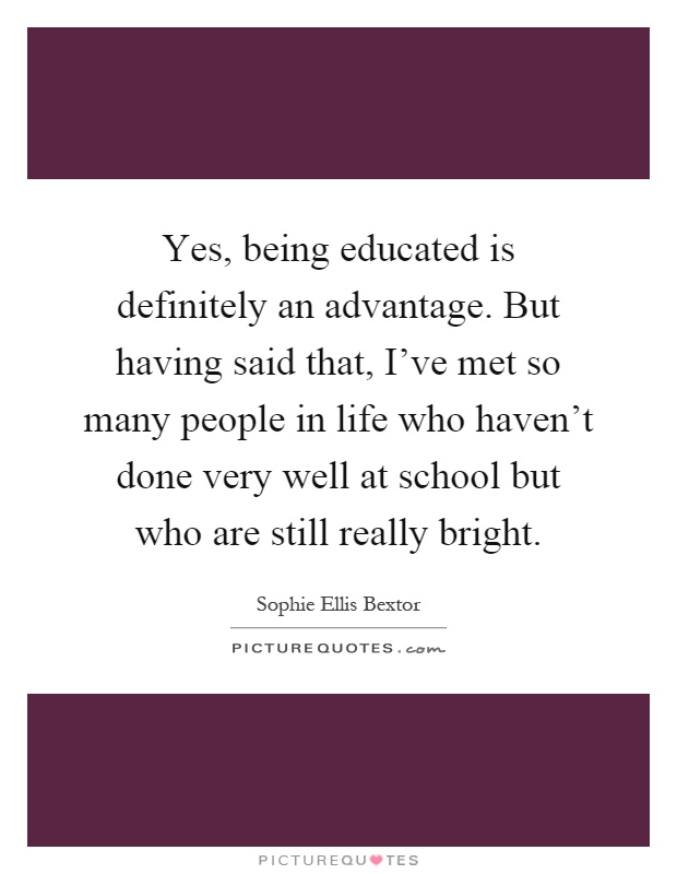 Yes, being educated is definitely an advantage. But having said that, I've met so many people in life who haven't done very well at school but who are still really bright Picture Quote #1