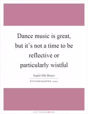 Dance music is great, but it’s not a time to be reflective or particularly wistful Picture Quote #1