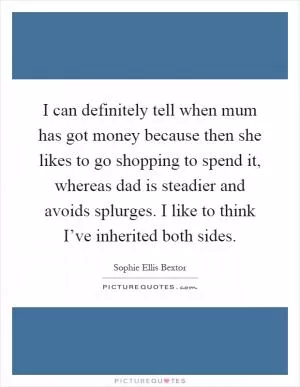 I can definitely tell when mum has got money because then she likes to go shopping to spend it, whereas dad is steadier and avoids splurges. I like to think I’ve inherited both sides Picture Quote #1