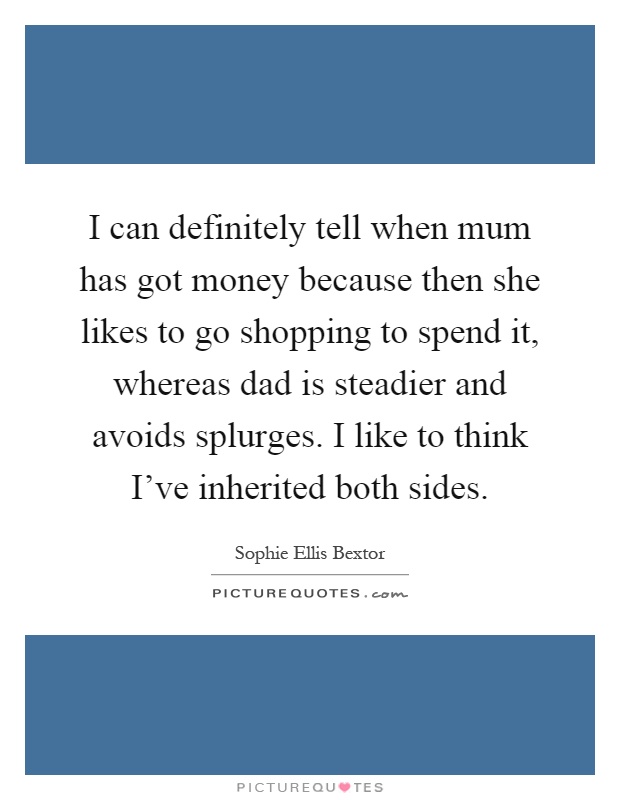 I can definitely tell when mum has got money because then she likes to go shopping to spend it, whereas dad is steadier and avoids splurges. I like to think I've inherited both sides Picture Quote #1
