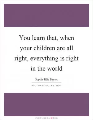 You learn that, when your children are all right, everything is right in the world Picture Quote #1