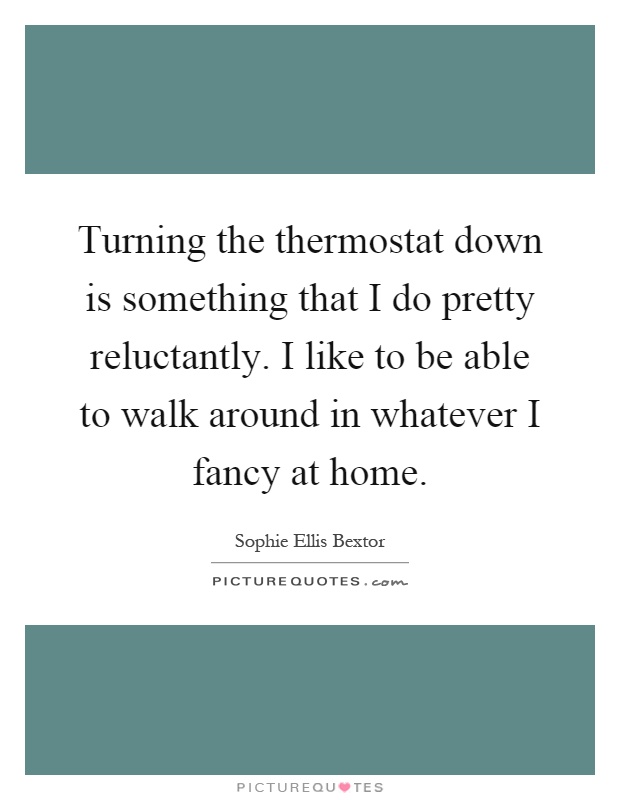 Turning the thermostat down is something that I do pretty reluctantly. I like to be able to walk around in whatever I fancy at home Picture Quote #1