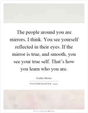 The people around you are mirrors, I think. You see yourself reflected in their eyes. If the mirror is true, and smooth, you see your true self. That’s how you learn who you are Picture Quote #1