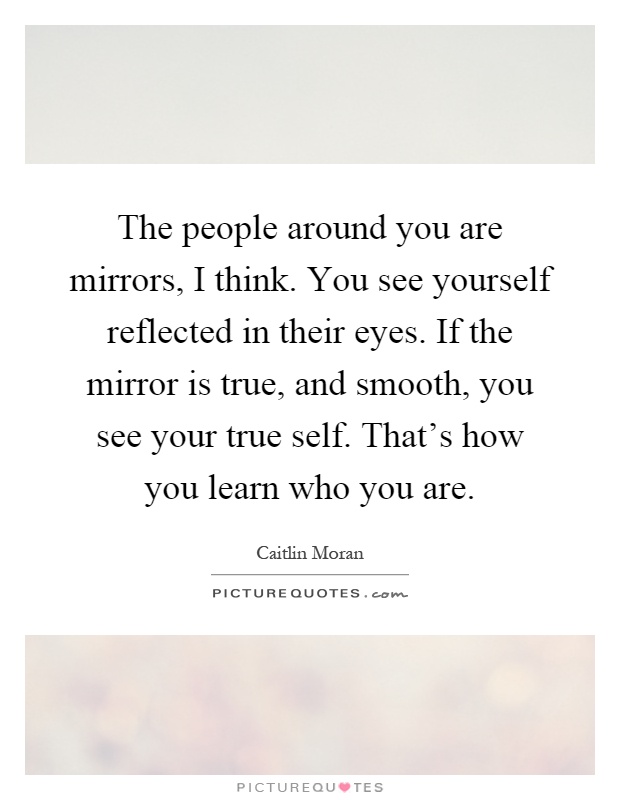 The people around you are mirrors, I think. You see yourself reflected in their eyes. If the mirror is true, and smooth, you see your true self. That's how you learn who you are Picture Quote #1