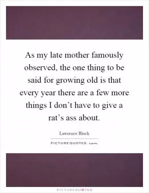 As my late mother famously observed, the one thing to be said for growing old is that every year there are a few more things I don’t have to give a rat’s ass about Picture Quote #1