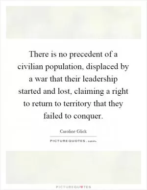 There is no precedent of a civilian population, displaced by a war that their leadership started and lost, claiming a right to return to territory that they failed to conquer Picture Quote #1