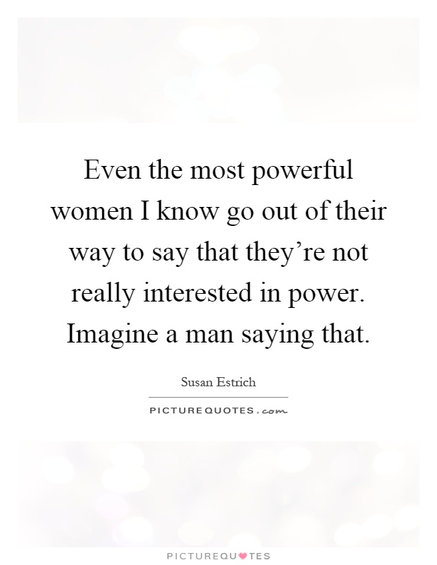 Even the most powerful women I know go out of their way to say that they're not really interested in power. Imagine a man saying that Picture Quote #1