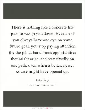 There is nothing like a concrete life plan to weigh you down. Because if you always have one eye on some future goal, you stop paying attention the the job at hand, miss opportunities that might arise, and stay fixedly on one path, even when a better, newer course might have opened up Picture Quote #1