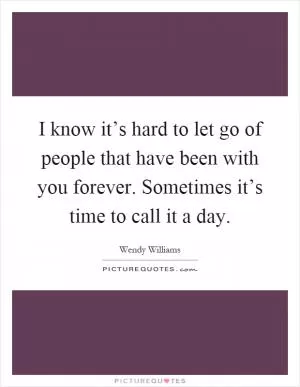 I know it’s hard to let go of people that have been with you forever. Sometimes it’s time to call it a day Picture Quote #1