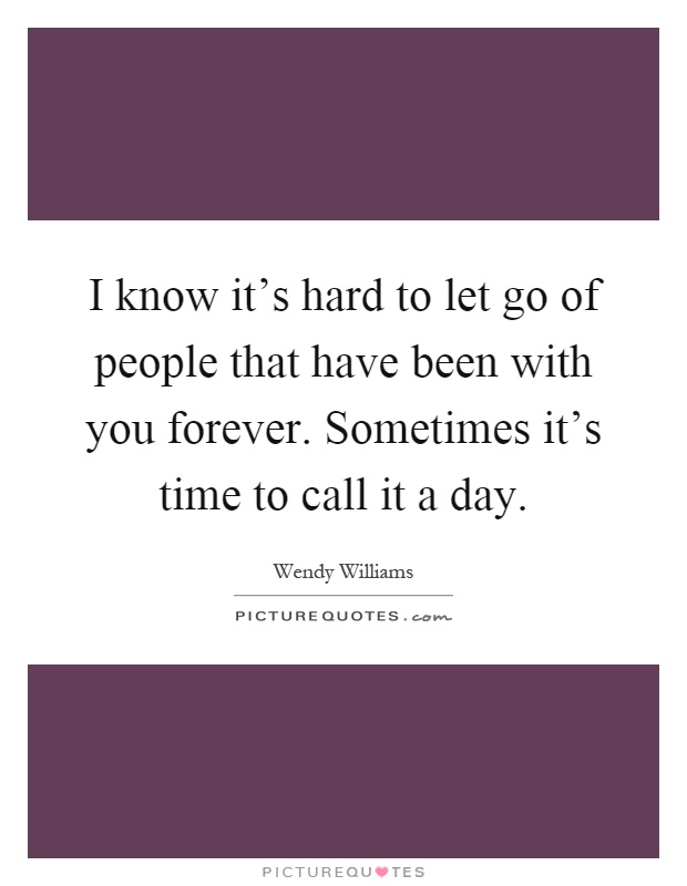 I know it's hard to let go of people that have been with you forever. Sometimes it's time to call it a day Picture Quote #1