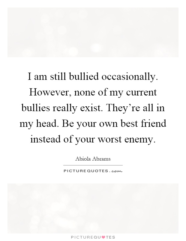 I am still bullied occasionally. However, none of my current bullies really exist. They're all in my head. Be your own best friend instead of your worst enemy Picture Quote #1