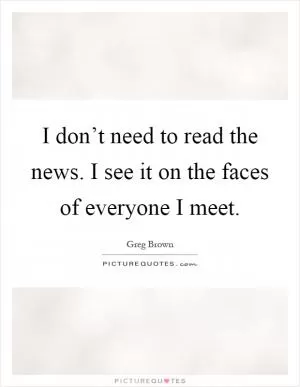 I don’t need to read the news. I see it on the faces of everyone I meet Picture Quote #1