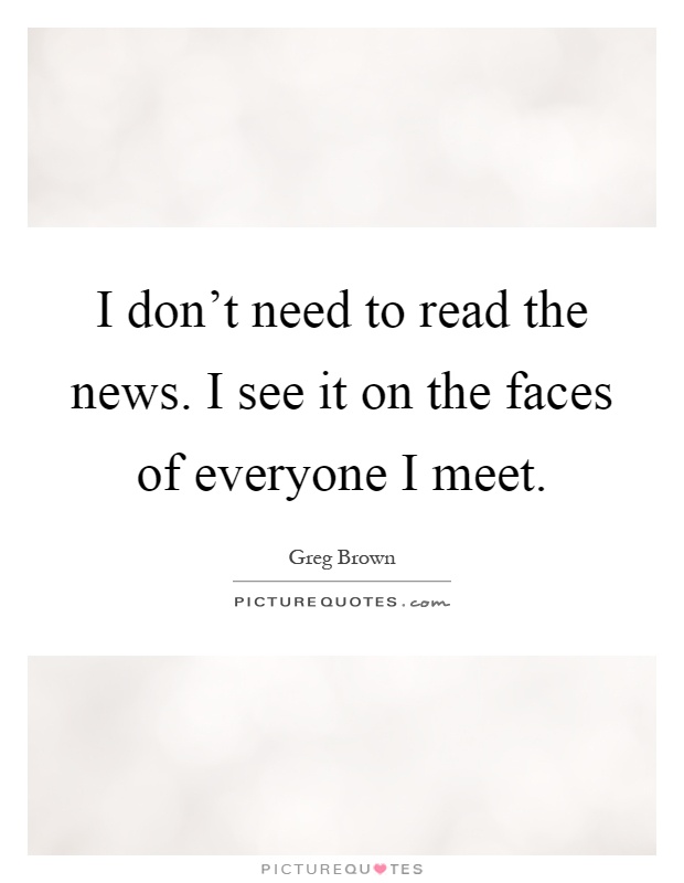 I don't need to read the news. I see it on the faces of everyone I meet Picture Quote #1