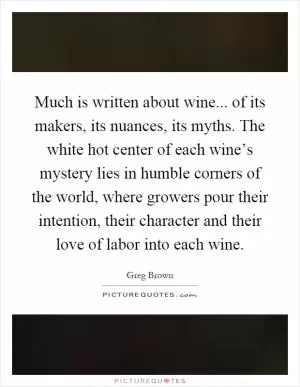 Much is written about wine... of its makers, its nuances, its myths. The white hot center of each wine’s mystery lies in humble corners of the world, where growers pour their intention, their character and their love of labor into each wine Picture Quote #1