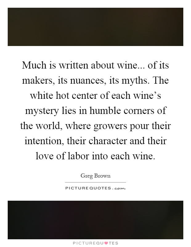 Much is written about wine... of its makers, its nuances, its myths. The white hot center of each wine's mystery lies in humble corners of the world, where growers pour their intention, their character and their love of labor into each wine Picture Quote #1