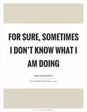 For sure, sometimes I don’t know what I am doing Picture Quote #1