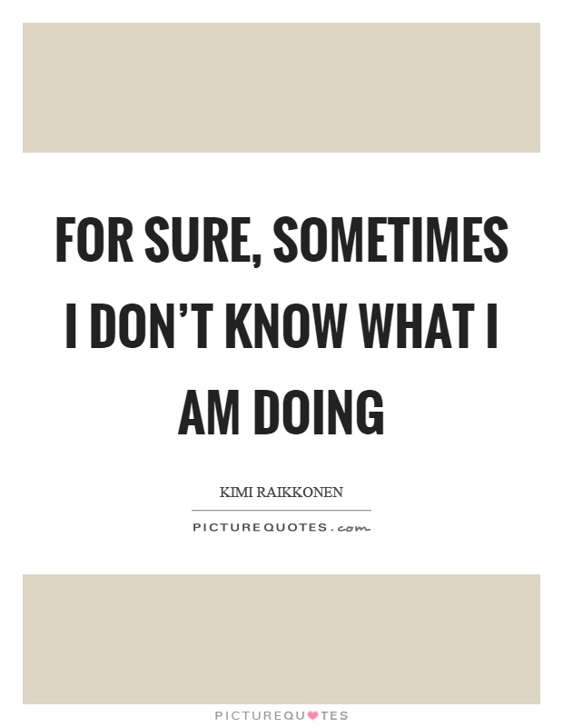 For sure, sometimes I don't know what I am doing Picture Quote #1