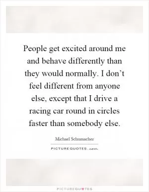 People get excited around me and behave differently than they would normally. I don’t feel different from anyone else, except that I drive a racing car round in circles faster than somebody else Picture Quote #1