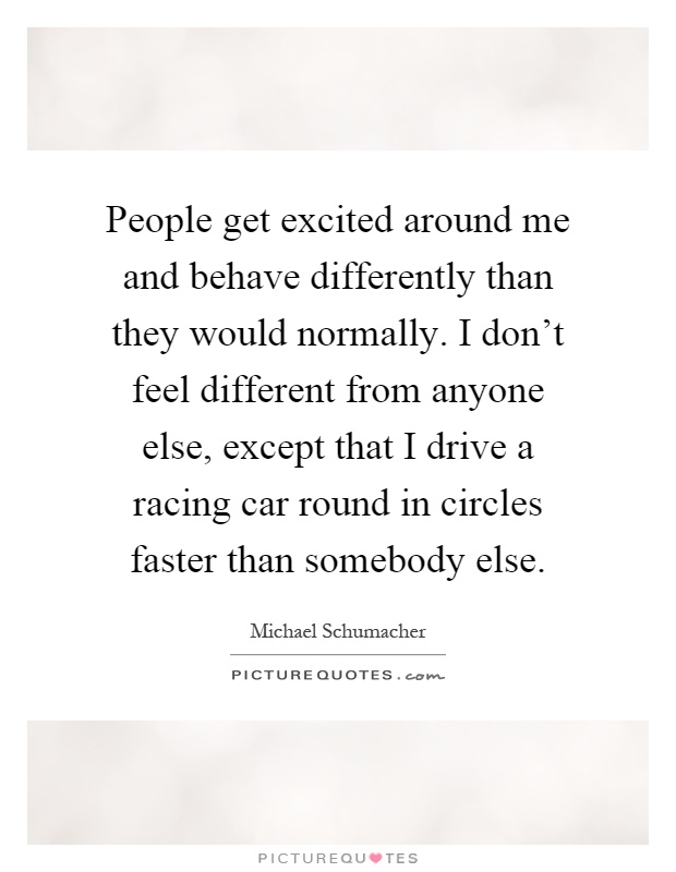 People get excited around me and behave differently than they would normally. I don't feel different from anyone else, except that I drive a racing car round in circles faster than somebody else Picture Quote #1