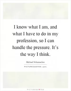 I know what I am, and what I have to do in my profession, so I can handle the pressure. It’s the way I think Picture Quote #1