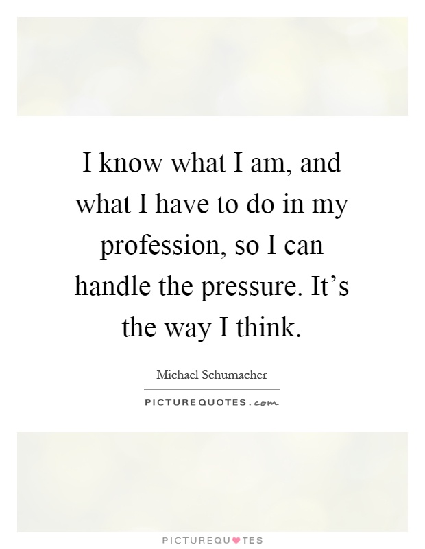 I know what I am, and what I have to do in my profession, so I can handle the pressure. It's the way I think Picture Quote #1