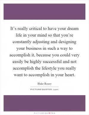 It’s really critical to have your dream life in your mind so that you’re constantly adjusting and designing your business in such a way to accomplish it, because you could very easily be highly successful and not accomplish the lifestyle you really want to accomplish in your heart Picture Quote #1