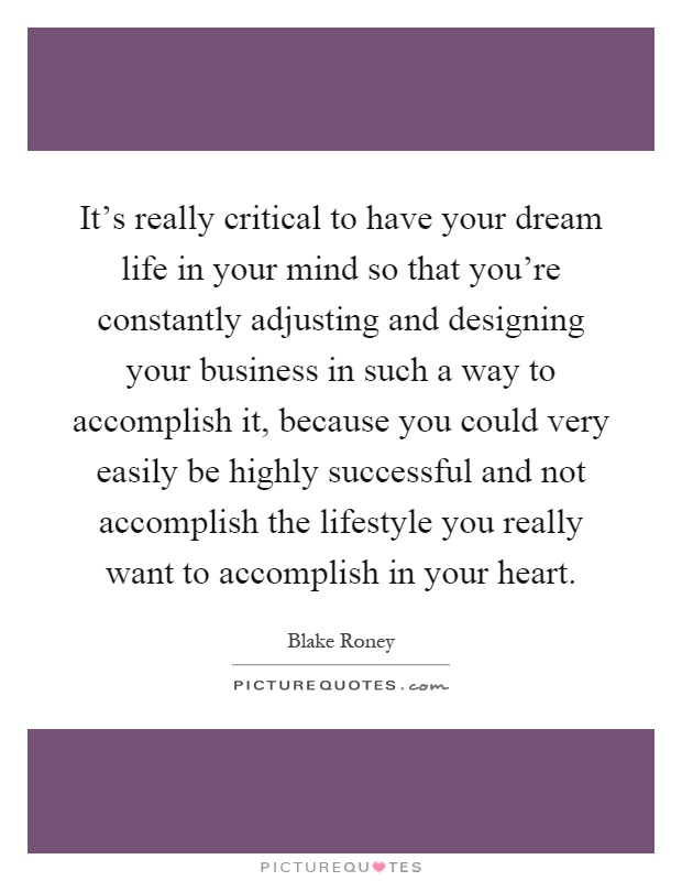 It's really critical to have your dream life in your mind so that you're constantly adjusting and designing your business in such a way to accomplish it, because you could very easily be highly successful and not accomplish the lifestyle you really want to accomplish in your heart Picture Quote #1