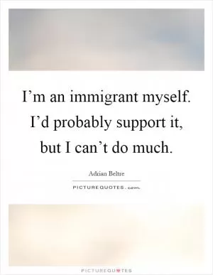 I’m an immigrant myself. I’d probably support it, but I can’t do much Picture Quote #1
