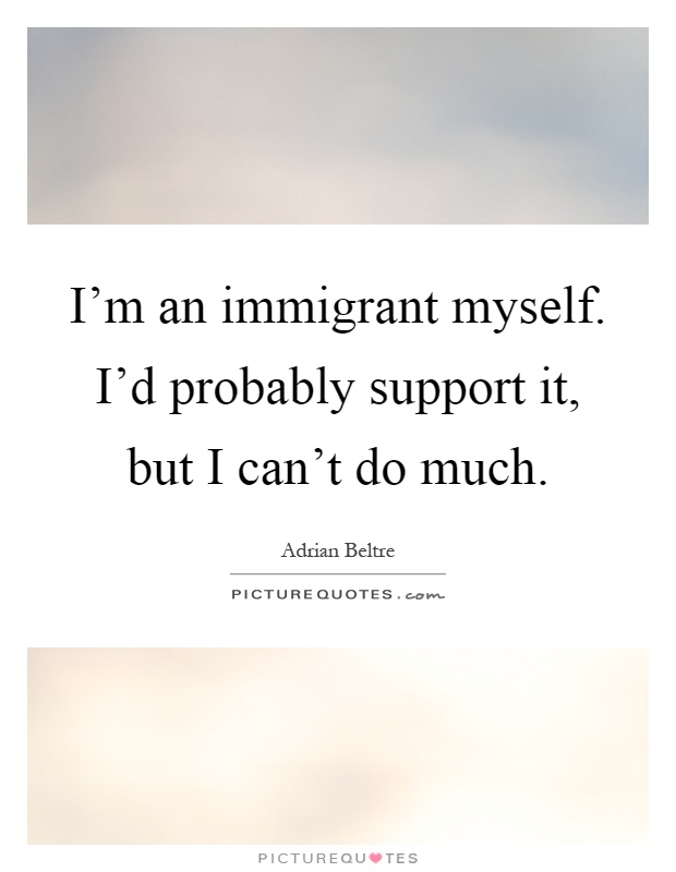 I'm an immigrant myself. I'd probably support it, but I can't do much Picture Quote #1